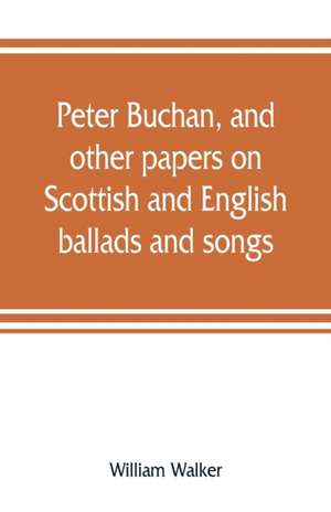 Peter Buchan, and other papers on Scottish and English ballads and songs de William Walker