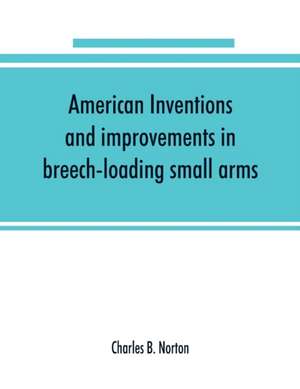 American inventions and improvements in breech-loading small arms, heavy ordnance, machine guns, magazine arms, fixed ammunition, pistols, projectiles, explosives, and other munitions of war, including a chapter on sporting arms de Charles B. Norton