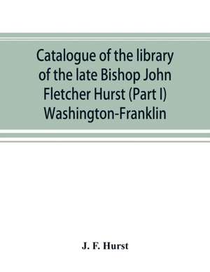 Catalogue of the library of the late Bishop John Fletcher Hurst (Part I) Washington-Franklin de J. F. Hurst