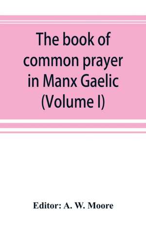 The book of common prayer in Manx Gaelic. Being translations made by Bishop Phillips in 1610, and by the Manx clergy in 1765 (Volume I) de A. W. Moore