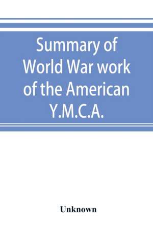 Summary of World War work of the American Y.M.C.A.; with the soldiers and sailors of America at home, on the sea, and overseas de Unknown