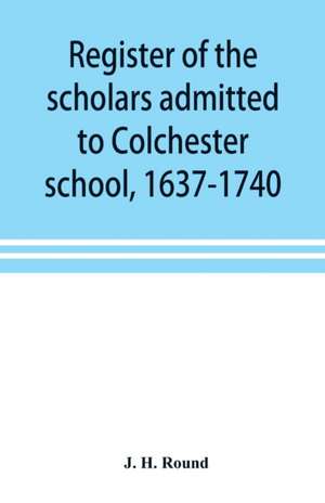 Register of the scholars admitted to Colchester school, 1637-1740 de J. H. Round