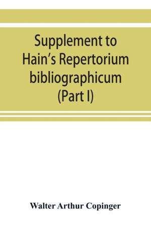 Supplement to Hain's Repertorium bibliographicum. Or, Collections toward a new edition of that work (Part I) de Walter Arthur Copinger