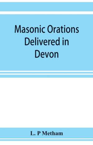 Masonic orations delivered in Devon and Cornwall from A.D. 1866 at the dedication of Masonic halls, consecration of lodges and chapters, installations de L. P Metham