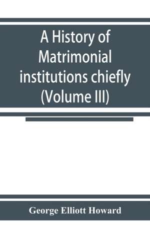 A history of matrimonial institutions chiefly in England and the United States, with an introductory analysis of the literature and the theories of primitive marriage and the family (Volume III) de George Elliott Howard