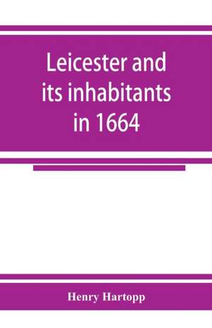 Leicester and its inhabitants in 1664. Being a transcript of the original hearth tax returns for the several wards and suburbs of Leicester for Michaelmas, 1664 de Henry Hartopp