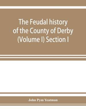 The feudal history of the County of Derby; (chiefly during the 11th, 12th, and 13th centuries) (Volume I) Section I. de John Pym Yeatman