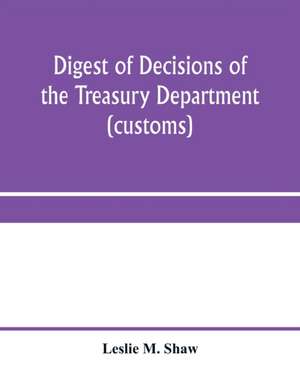 Digest of decisions of the Treasury Department (customs) and of the Board of U.S. General Appraisers, rendered during calendar years 1898 to 1903, inclusive, under various acts of Congress de Leslie M. Shaw