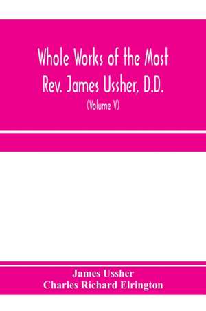 Whole works of the Most Rev. James Ussher, D.D., Lord Archbishop of Armagh, and Primate of all Ireland. now for the first time collected, with a life of the author and an account of his writings (Volume V) de James Ussher