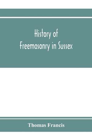 History of Freemasonry in Sussex; Containing a Sketch of the lodges, past and Present, with Numerical tables of Extinct and Existing Lodges; The provincial grand lodge, with a list of past officers; A Review of the order of Royal Arch Masonry in the provi de Thomas Francis