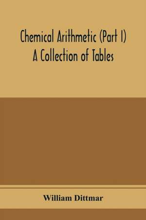 Chemical arithmetic (Part I) A Collection of Tables, Mathematical, Chemical, and Physical, for the use of Chemists and others. de William Dittmar