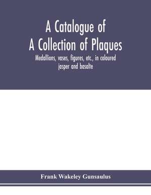 A catalogue of a collection of plaques, medallions, vases, figures, etc., in coloured jasper and basalte, produced by Josiah Wedgwood, F.R .S., at Etruria, in the county of Stafford, England, 1760-1795 de Frank Wakeley Gunsaulus