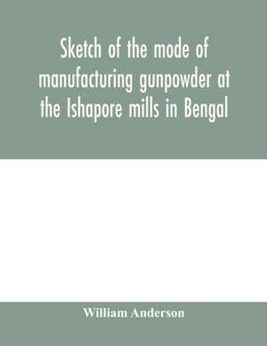 Sketch of the mode of manufacturing gunpowder at the Ishapore mills in Bengal. With a record of the experiments carried on to ascertain the value of charge, windage, vent and weight, etc. in mortars and muskets; also reports of the various proofs of powde de William Anderson