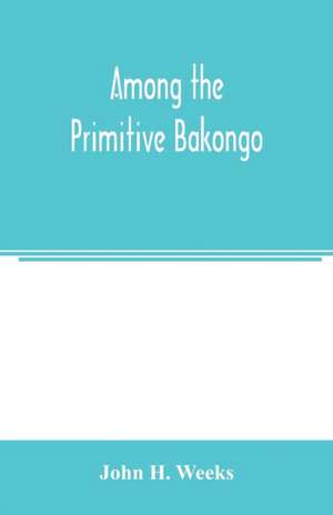 Among the primitive Bakongo; a record of thirty years' close intercourse with the Bakongo and other tribes of equatorial Africa, with a description of their habits, customs & religious beliefs de John H. Weeks