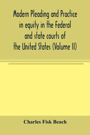 Modern pleading and practice in equity in the Federal and state courts of the United States, with Particular Reference to the federal practice, Including Numerous forms and Precedents. (Volume II) de Charles Fisk Beach