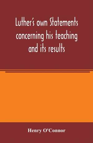 Luther's own statements concerning his teaching and its results, taken exclusively from the earliest and best editions of Luther's German and Latin works de Henry O'Connor