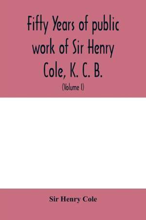 Fifty years of public work of Sir Henry Cole, K. C. B., accounted for in his deeds, speeches and writings (Volume I) de Henry Cole