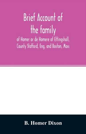 Brief account of the family of Homer or de Homere of Ettingshall, County Stafford, Eng. and Boston, Mass de B. Homer Dixon