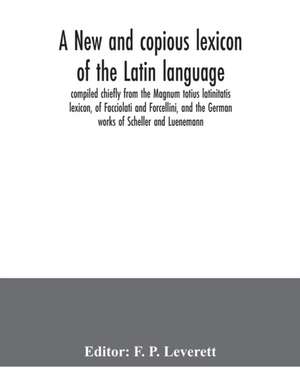 A new and copious lexicon of the Latin language, compiled chiefly from the Magnum totius latinitatis lexicon, of Facciolati and Forcellini, and the German works of Scheller and Luenemann de F. P. Leverett