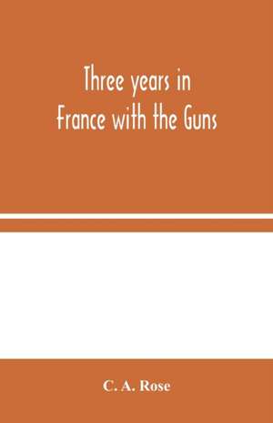 Three years in France with the Guns de C. A. Rose