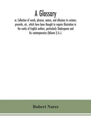 A glossary; or, Collection of words, phrases, names, and allusions to customs, proverbs, etc., which have been thought to require illustration in the works of English authors, particularly Shakespeare and his contemporaries (Volume I) A.-J. de Robert Nares