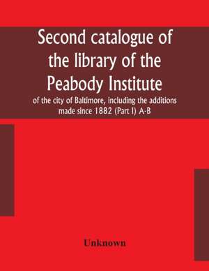 Second catalogue of the library of the Peabody Institute of the city of Baltimore, including the additions made since 1882 (Part I) A-B de Unknown