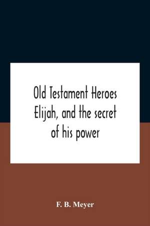 Old Testament Heroes Elijah, And The Secret Of His Power de F. B. Meyer