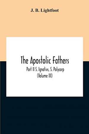 The Apostolic Fathers; Part Ii S. Ignativs, S. Polycarp (Volume III) de J. B. Lightfoot