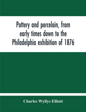 Pottery And Porcelain, From Early Times Down To The Philadelphia Exhibition Of 1876 de Charles Wyllys Elliott