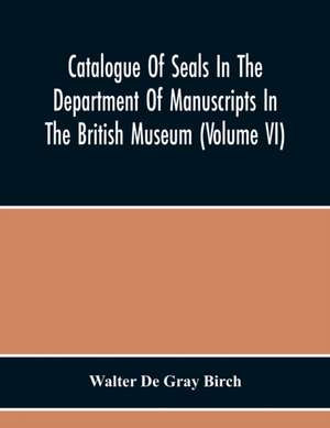 Catalogue Of Seals In The Department Of Manuscripts In The British Museum (Volume Vi) de Walter De Gray Birch