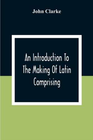 An Introduction To The Making Of Latin Comprising, After An Easy Compendious Method, The Substance Of The Latin Syntax de John Clarke