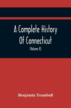 A Complete History Of Connecticut, Civil And Ecclesiastical, From The Emigration Of Its First Planters, From England, In The Year 1630, To The Year 1764; And To The Close Of The Indian Wars (Volume Ii) de Benjamin Trumbull