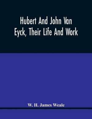 Hubert And John Van Eyck, Their Life And Work de W. H. James Weale