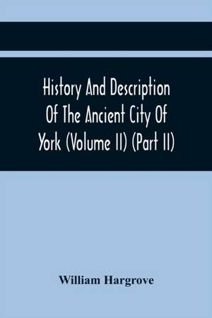 History And Description Of The Ancient City Of York; Comprising All The Most Interesting Information, Already Published In Drake'S Eboracum (Volume Ii) (Part Ii) de William Hargrove