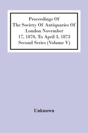 Proceedings Of The Society Of Antiquaries Of London November 17, 1870, To April 3, 1873 Second Series (Volume V) de Unknown