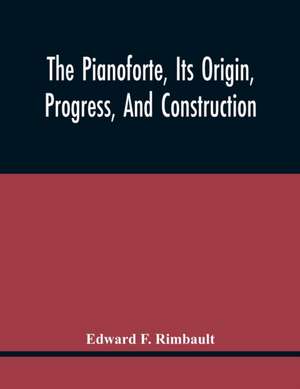 The Pianoforte, Its Origin, Progress, And Construction; With Some Account Of Instruments Of The Same Class Which Preceded It; Viz. The Clavichord, The Virginal, The Spinet, The Harpsichord, Etc.; To Which Is Added A Selection Of Interesting Specimens Of M de Edward F. Rimbault