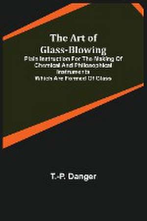 The Art of Glass-Blowing; Plain Instruction for the Making of Chemical and Philosophical Instruments Which are Formed of Glass de T. -P. Danger