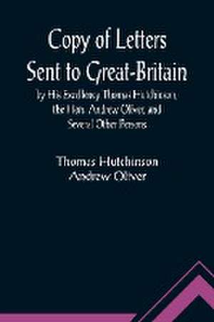 Copy of Letters Sent to Great-Britain by His Excellency Thomas Hutchinson, the Hon. Andrew Oliver, and Several Other Persons de Thomas Hutchinson