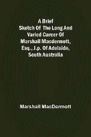 A Brief Sketch of the Long and Varied Career of Marshall MacDermott, Esq., J.P. of Adelaide, South Australia de Marshall Macdermott