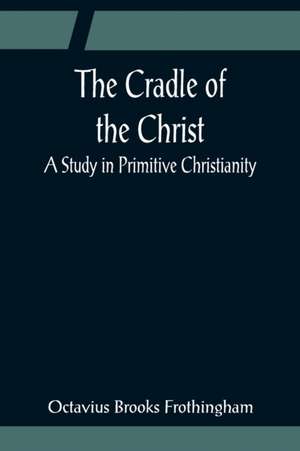 The Cradle of the Christ; A Study in Primitive Christianity de Octavius Brooks Frothingham