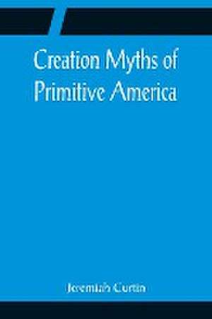 Creation Myths of Primitive America; In relation to the Religious History and Mental Development of Mankind de Jeremiah Curtin