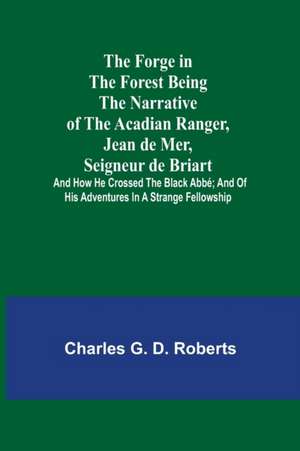 The Forge in the Forest Being the Narrative of the Acadian Ranger, Jean de Mer, Seigneur de Briart; and How He Crossed the Black Abbé; and of His Adventures in a Strange Fellowship de Charles G. D. Roberts