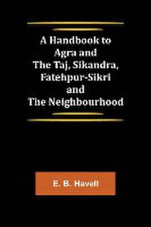 A Handbook to Agra and the Taj, Sikandra, Fatehpur-Sikri and the Neighbourhood de E. B. Havell