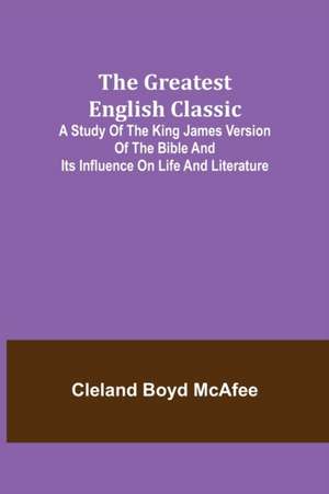 The Greatest English Classic; A Study of the King James Version of the Bible and Its Influence on Life and Literature de Cleland Boyd McAfee