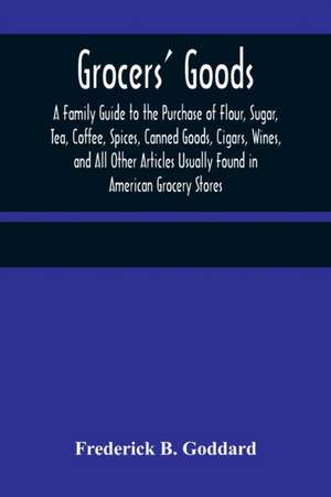 Grocers' Goods; A Family Guide to the Purchase of Flour, Sugar, Tea, Coffee, Spices, Canned Goods, Cigars, Wines, and All Other Articles Usually Found in American Grocery Stores de Frederick B. Goddard