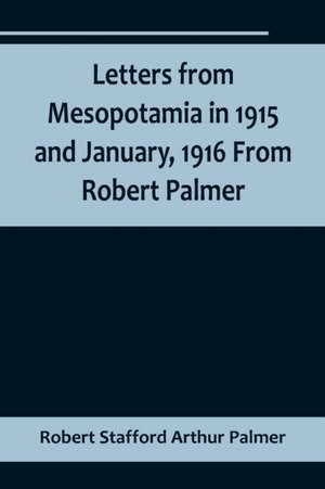 Letters from Mesopotamia in 1915 and January, 1916 From Robert Palmer, who was killed in the Battle of Um El Hannah, June 21, 1916, aged 27 years de Robert Stafford Arthur Palmer