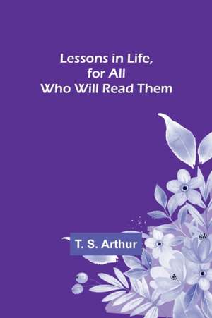 Lessons in Life, for All Who Will Read Them de T. S. Arthur