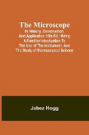 The Microscope. Its History, Construction, and Application 15th ed.; Being a familiar introduction to the use of the instrument, and the study of microscopical science de Jabez Hogg