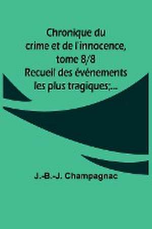 Chronique du crime et de l'innocence, tome 8/8; Recueil des événements les plus tragiques;... de J. -B. -J. Champagnac