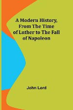 A Modern History, From the Time of Luther to the Fall of Napoleon de John Lord